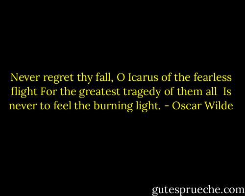 Never regret thy fall,<br />O Icarus of the fearless flight<br />For the greatest tragedy of them all <br />Is never to feel the burning light. - Oscar Wilde