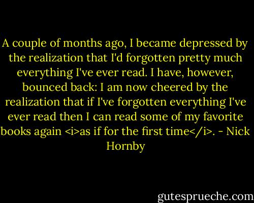 A couple of months ago, I became depressed by the realization that I'd forgotten pretty much everything I've ever read. I have, however, bounced back: I am now cheered by the realization that if I've forgotten everything I've ever read then I can read some of my favorite books again <i>as if for the first time</i>. - Nick Hornby