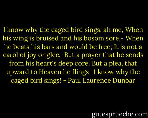 I know why the caged bird sings, ah me,<br />When his wing is bruised and his bosom sore,-<br />When he beats his bars and would be free;<br />It is not a carol of joy or glee, <br />But a prayer that he sends from his heart's deep core,<br />But a plea, that upward to Heaven he flings-<br />I know why the caged bird sings! - Paul Laurence Dunbar