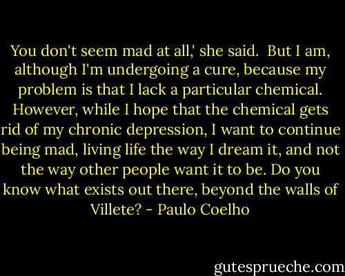 You don't seem mad at all,' she said.<br /><br />But I am, although I'm undergoing a cure, because my problem is that I lack a particular chemical. However, while I hope that the chemical gets rid of my chronic depression, I want to continue being mad, living life the way I dream it, and not the way other people want it to be. Do you know what exists out there, beyond the walls of Villete? - Paulo Coelho