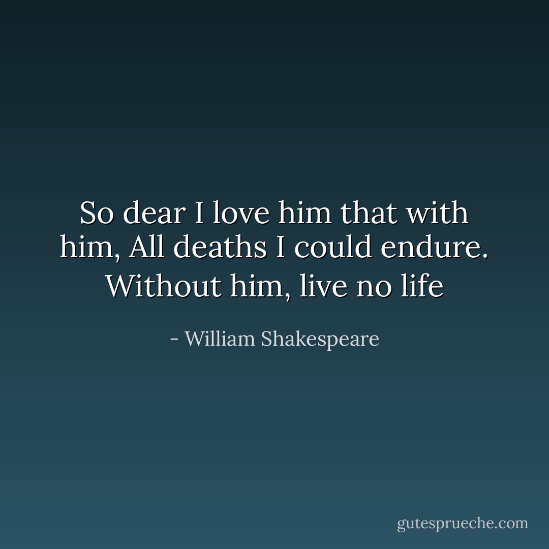 So dear I love him that with him, All deaths I could endure. Without him, live no life - William Shakespeare