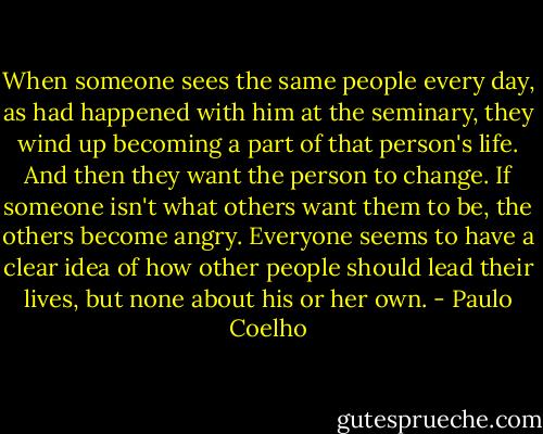 When someone sees the same people every day, as had happened with him at the seminary, they wind up becoming a part of that person's life. And then they want the person to change. If someone isn't what others want them to be, the others become angry. Everyone seems to have a clear idea of how other people should lead their lives, but none about his or her own. - Paulo Coelho