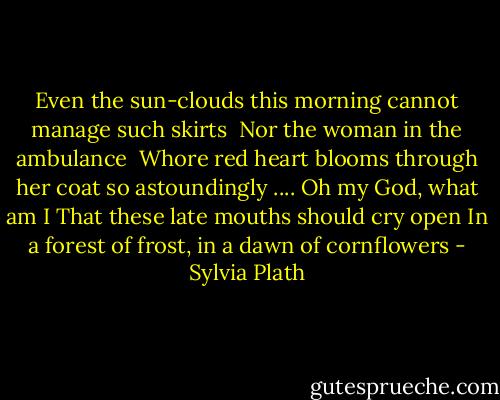 Even the sun-clouds this morning cannot manage such skirts <br />Nor the woman in the ambulance <br />Whore red heart blooms through her coat so astoundingly<br />....<br />Oh my God, what am I<br />That these late mouths should cry open<br />In a forest of frost, in a dawn of cornflowers - Sylvia Plath