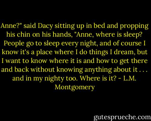 Anne?" said Dacy sitting up in bed and propping his chin on his hands, "Anne, where is sleep? People go to sleep every night, and of course I know it's a place where I do things I dream, but I want to know where it is and how to get there and back without knowing anything about it . . . and in my nighty too. Where is it? - L.M. Montgomery