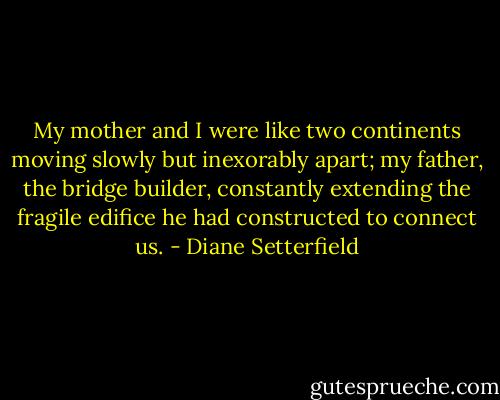 My mother and I were like two continents moving slowly but inexorably apart; my father, the bridge builder, constantly extending the fragile edifice he had constructed to connect us. - Diane Setterfield