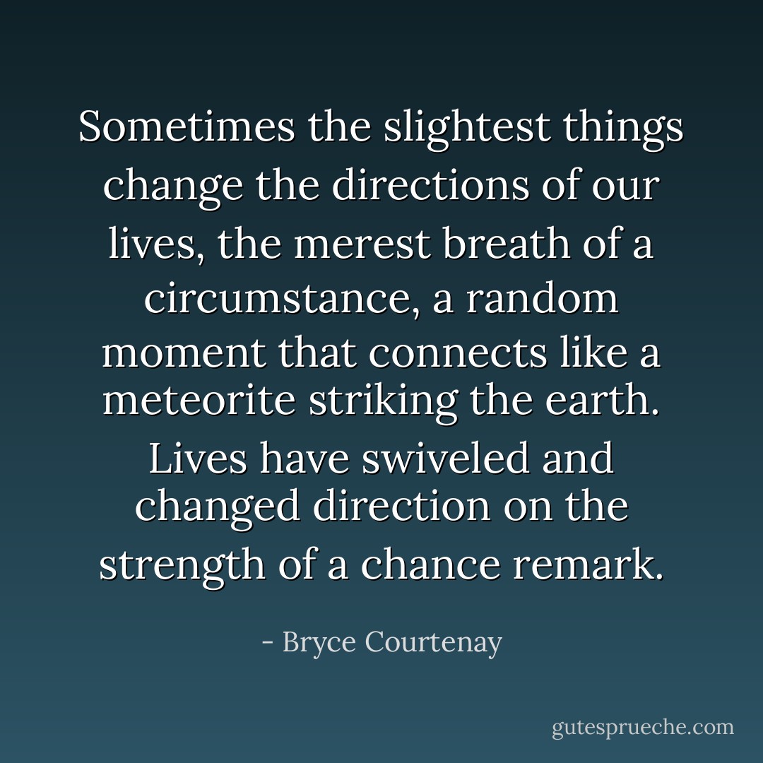 Sometimes the slightest things change the directions of our lives, the merest breath of a circumstance, a random moment that connects like a meteorite striking the earth. Lives have swiveled and changed direction on the strength of a chance remark. - Bryce Courtenay