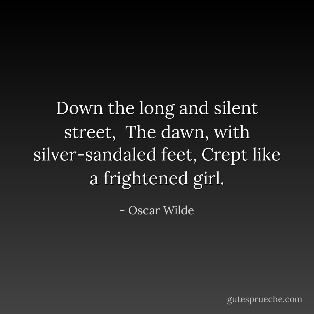Down the long and silent street, <br />The dawn, with silver-sandaled feet,<br />Crept like a frightened girl. - Oscar Wilde