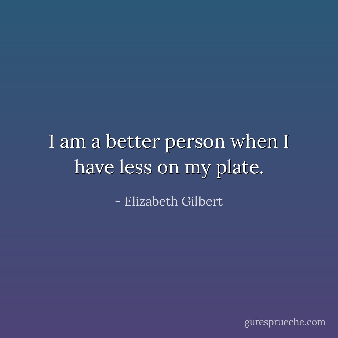 I am a better person when I have less on my plate. - Elizabeth Gilbert