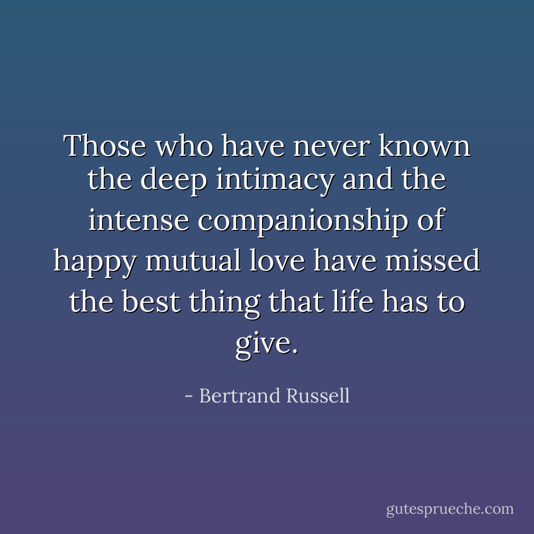 Those who have never known the deep intimacy and the intense companionship of happy mutual love have missed the best thing that life has to give. - Bertrand Russell