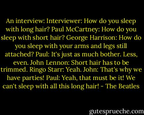 An interview:<br />Interviewer: How do you sleep with long hair?<br />Paul McCartney: How do you sleep with short hair?<br />George Harrison: How do you sleep with your arms and legs still attached?<br />Paul: It's just as much bother. Less, even.<br />John Lennon: Short hair has to be trimmed.<br />Ringo Starr: Yeah.<br />John: That's why we have parties!<br />Paul: Yeah, that must be it! We can't sleep with all this long hair! - The Beatles