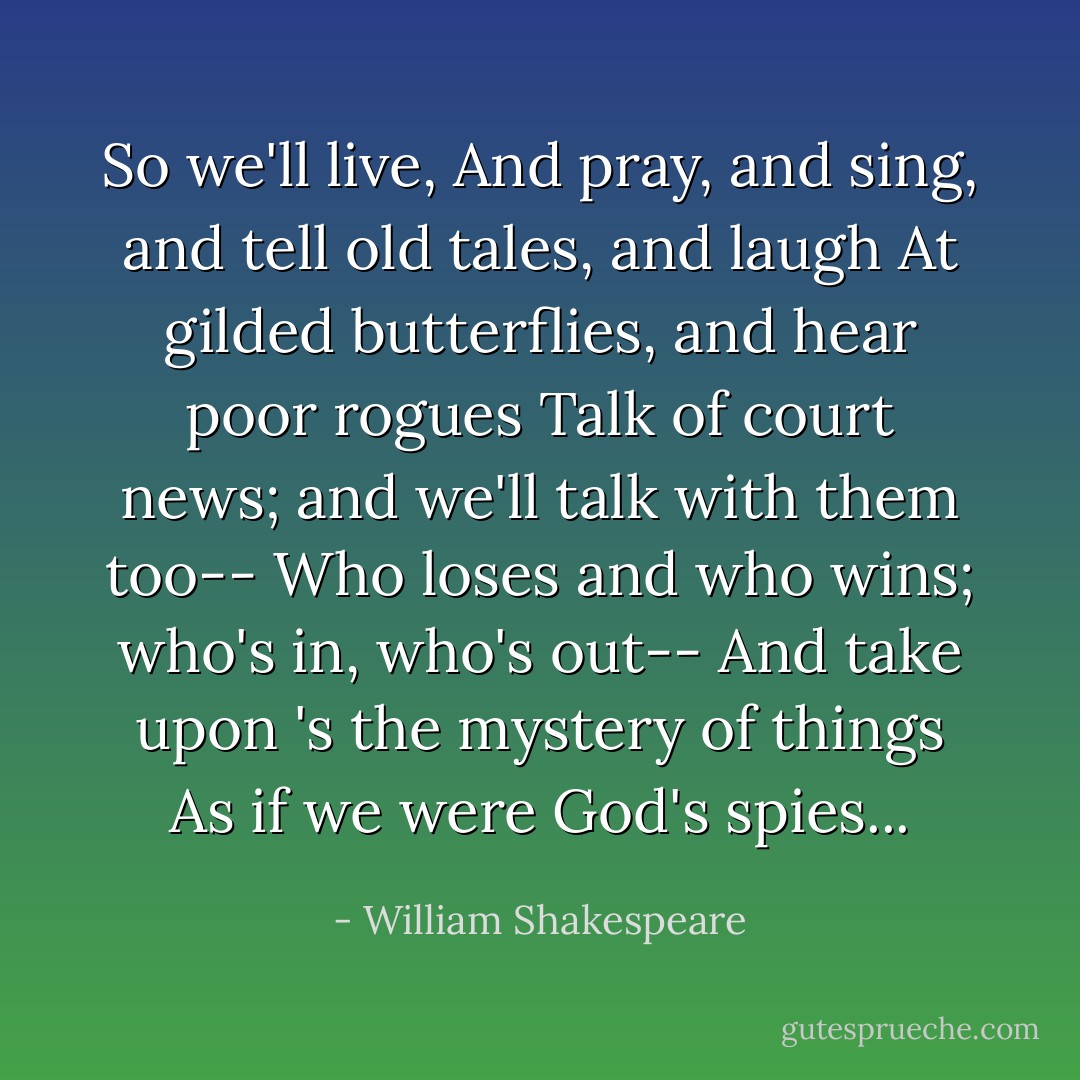 So we'll live,<br />And pray, and sing, and tell old tales, and laugh<br />At gilded butterflies, and hear poor rogues<br />Talk of court news; and we'll talk with them too--<br />Who loses and who wins; who's in, who's out--<br />And take upon 's the mystery of things<br />As if we were God's spies... - William Shakespeare