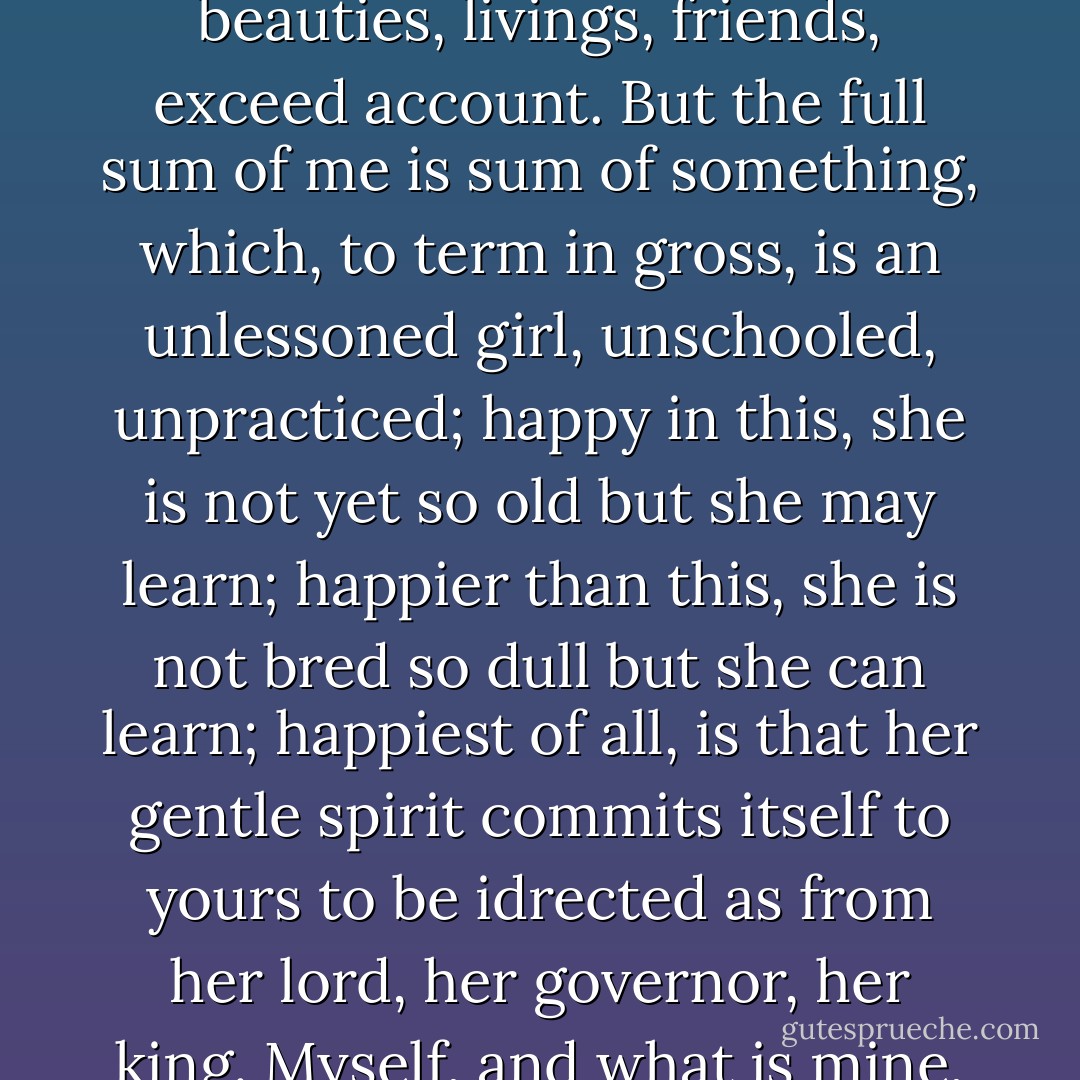 You see me, Lord Bassanio, where I stand, such as i am. Though for myself alone I would not be ambitious in my wish to wish myself much better, yet for you I would be trebled twenty times myself, a thousand times more rich, that only to stand high in your accunt I might in virtues, beauties, livings, friends, exceed account. But the full sum of me is sum of something, which, to term in gross, is an unlessoned girl, unschooled, unpracticed; happy in this, she is not yet so old but she may learn; happier than this, she is not bred so dull but she can learn; happiest of all, is that her gentle spirit commits itself to yours to be idrected as from her lord, her governor, her king. Myself, and what is mine, to you and yours is now converted. But now I was the lord of this fair mansion, master of my servants, queen o'er myself; and even now, but now, this house, these servants, and this same myself are yours, my lord's. I give them. - William Shakespeare