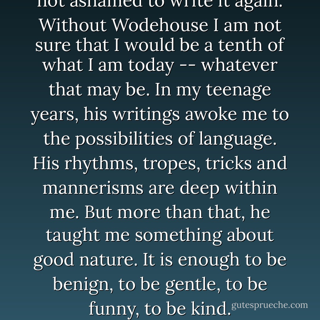 I have written it before and am not ashamed to write it again. Without Wodehouse I am not sure that I would be a tenth of what I am today -- whatever that may be. In my teenage years, his writings awoke me to the possibilities of language. His rhythms, tropes, tricks and mannerisms are deep within me.<br />But more than that, he taught me something about good nature. It is enough to be benign, to be gentle, to be funny, to be kind. - Stephen Fry