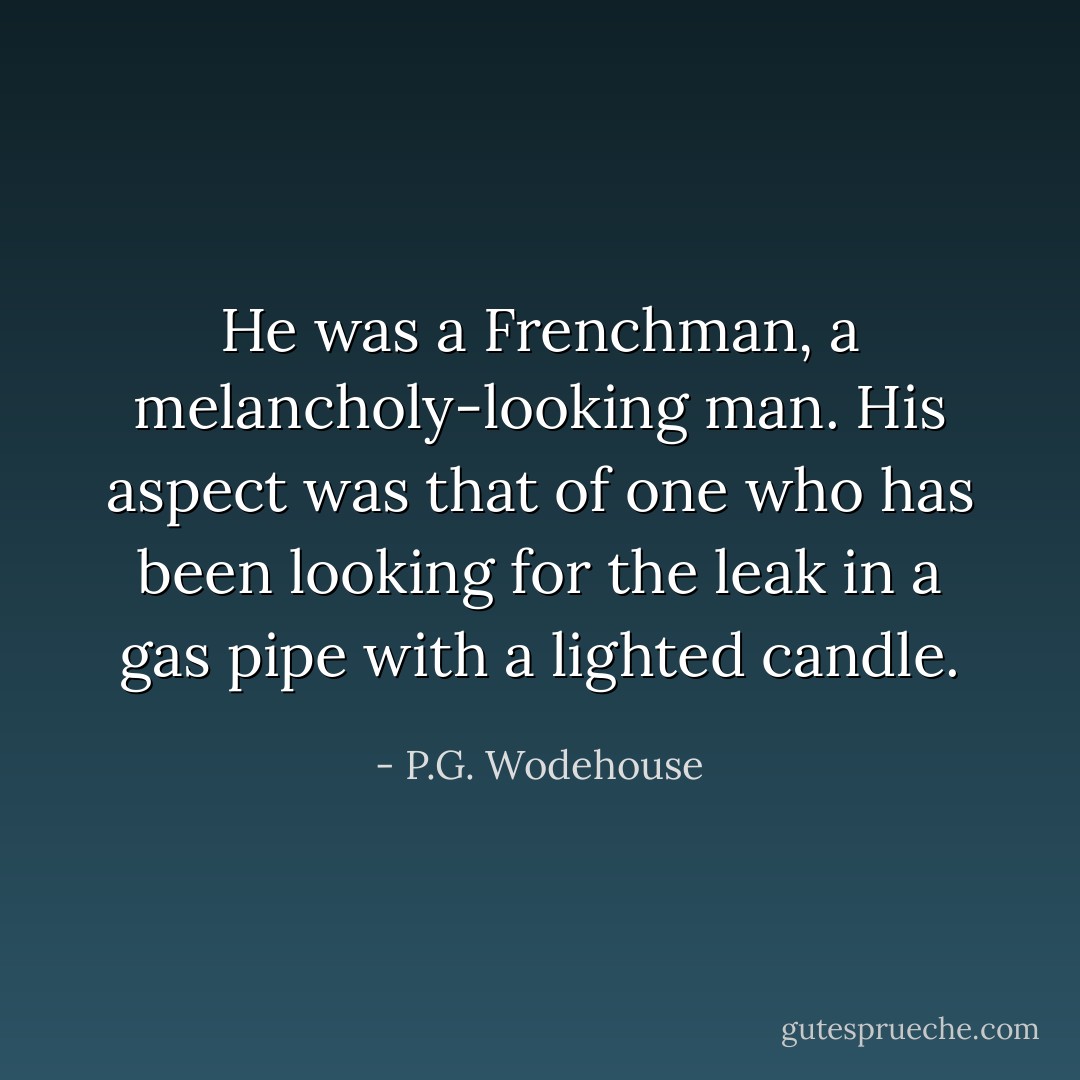 He was a Frenchman, a melancholy-looking man. His aspect was that of one who has been looking for the leak in a gas pipe with a lighted candle. - P.G. Wodehouse