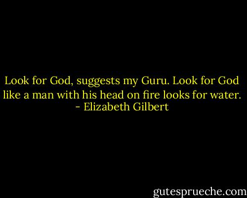 Look for God, suggests my Guru. Look for God like a man with his head on fire looks for water. - Elizabeth Gilbert