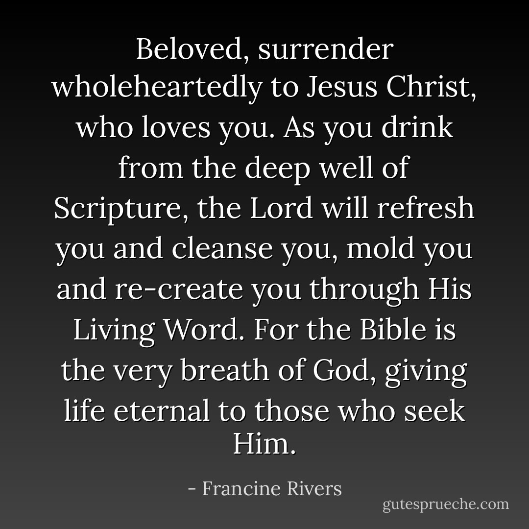 Beloved, surrender wholeheartedly to Jesus Christ, who loves you. As you drink from the deep well of Scripture, the Lord will refresh you and cleanse you, mold you and re-create you through His Living Word. For the Bible is the very breath of God, giving life eternal to those who seek Him. - Francine Rivers