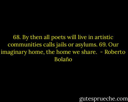68. By then all poets will live in artistic communities calls jails or asylums. 69. Our imaginary home, the home we share.  - Roberto Bolaño