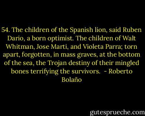 54. The children of the Spanish lion, said Ruben Dario, a born optimist. The children of Walt Whitman, Jose Marti, and Violeta Parra; torn apart, forgotten, in mass graves, at the bottom of the sea, the Trojan destiny of their mingled bones terrifying the survivors.  - Roberto Bolaño