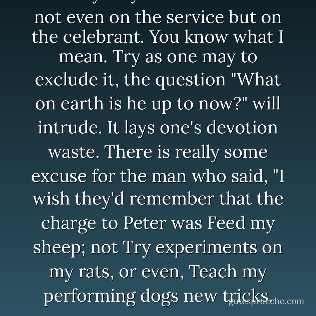Novelty may fix our attention not even on the service but on the celebrant. You know what I mean. Try as one may to exclude it, the question "What on earth is he up to now?" will intrude. It lays one's devotion waste. There is really some excuse for the man who said, "I wish they'd remember that the charge to Peter was Feed my sheep; not Try experiments on my rats, or even, Teach my performing dogs new tricks. - C.S. Lewis