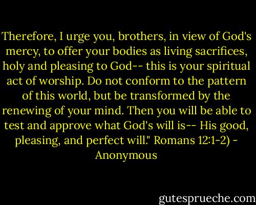 Therefore, I urge you, brothers, in view of God's mercy, to offer your bodies as living sacrifices, holy and pleasing to God-- this is your spiritual act of worship. Do not conform to the pattern of this world, but be transformed by the renewing of your mind. Then you will be able to test and approve what God's will is-- His good, pleasing, and perfect will." Romans 12:1-2) - Anonymous
