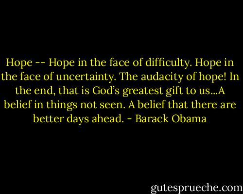 Hope -- Hope in the face of difficulty. Hope in the face of uncertainty. The audacity of hope! In the end, that is God’s greatest gift to us...A belief in things not seen. A belief that there are better days ahead. - Barack Obama