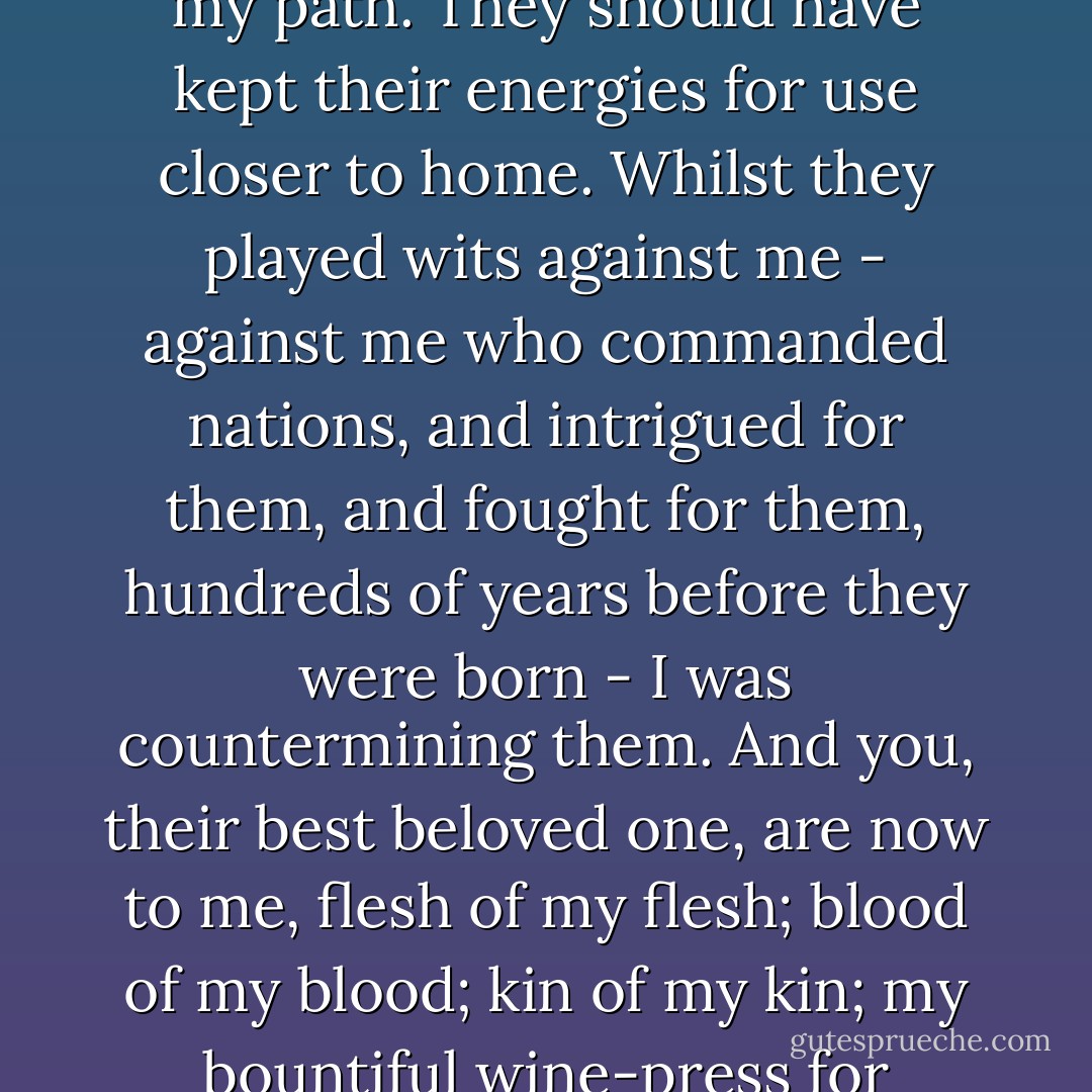 And so you, like the others, would play your brains against mine. You would help these men to hunt me and frustrate me in my designs! You know now, and they know in part already, and will know in full before long, what it is to cross my path. They should have kept their energies for use closer to home. Whilst they played wits against me - against me who commanded nations, and intrigued for them, and fought for them, hundreds of years before they were born - I was countermining them. And you, their best beloved one, are now to me, flesh of my flesh; blood of my blood; kin of my kin; my bountiful wine-press for awhile; and shall later on be my companion and my helper. You shall be avenged in turn; for not one of them but shall minister to your needs. You have aided in thwarting me; now you shall come to my call. - Bram Stoker
