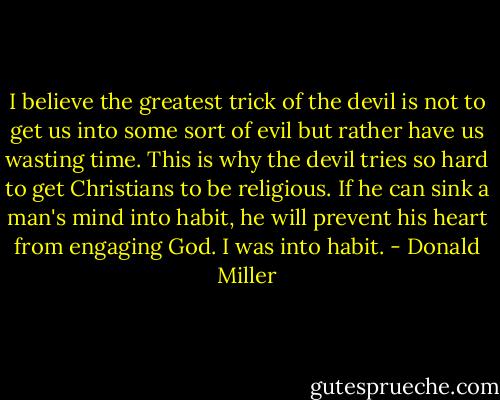 I believe the greatest trick of the devil is not to get us into some sort of evil but rather have us wasting time. This is why the devil tries so hard to get Christians to be religious. If he can sink a man's mind into habit, he will prevent his heart from engaging God. I was into habit. - Donald Miller