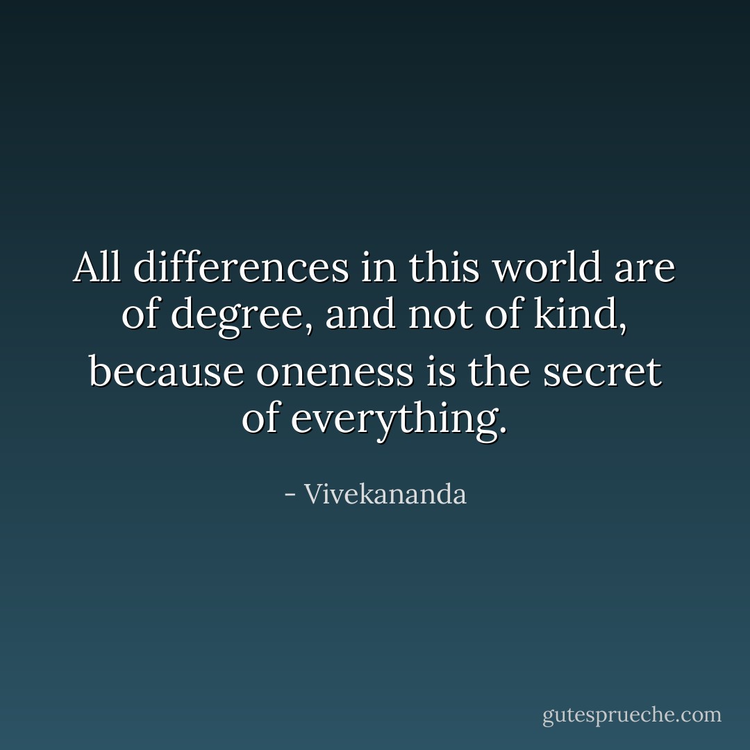 All differences in this world are of degree, and not of kind, because oneness is the secret of everything. - Vivekananda