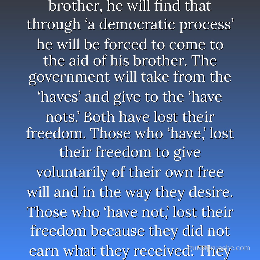 If man will not recognize the inequalities around him and voluntarily, through the gospel plan, come to the aid of his brother, he will find that through ‘a democratic process’ he will be forced to come to the aid of his brother. The government will take from the ‘haves’ and give to the ‘have nots.’ Both have lost their freedom. Those who ‘have,’ lost their freedom to give voluntarily of their own free will and in the way they desire. Those who ‘have not,’ lost their freedom because they did not earn what they received. They got ‘something for nothing,’ and they will neither appreciate the gift nor the giver of the gift. - Howard W. Hunter