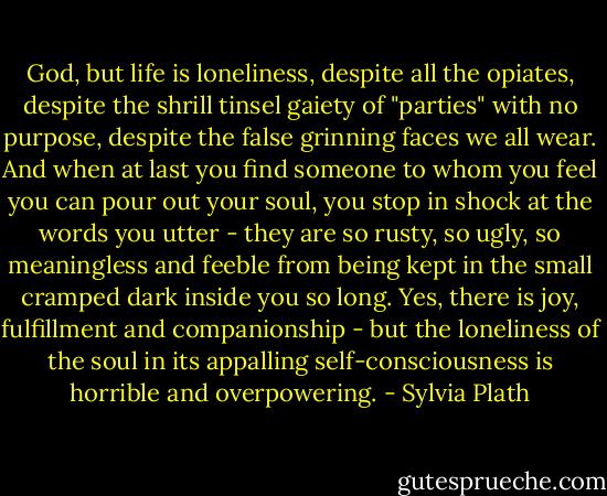 God, but life is loneliness, despite all the opiates, despite the shrill tinsel gaiety of "parties" with no purpose, despite the false grinning faces we all wear. And when at last you find someone to whom you feel you can pour out your soul, you stop in shock at the words you utter - they are so rusty, so ugly, so meaningless and feeble from being kept in the small cramped dark inside you so long. Yes, there is joy, fulfillment and companionship - but the loneliness of the soul in its appalling self-consciousness is horrible and overpowering. - Sylvia Plath