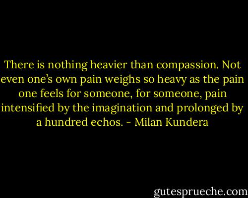 There is nothing heavier than compassion. Not even one’s own pain weighs so heavy as the pain one feels for someone, for someone, pain intensified by the imagination and prolonged by a hundred echos. - Milan Kundera
