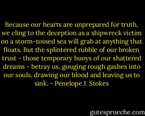 Because our hearts are unprepared for truth, we cling to the deception as a shipwreck victim on a storm-tossed sea will grab at anything that floats. But the splintered rubble of our broken trust - those temporary buoys of our shattered dreams - betray us, gouging rough gashes into our souls, drawing our blood and leaving us to sink. - Penelope J. Stokes