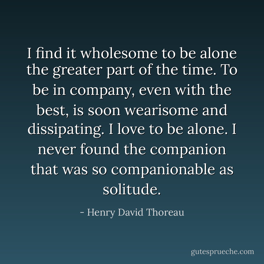 I find it wholesome to be alone the greater part of the time. To be in company, even with the best, is soon wearisome and dissipating. I love to be alone. I never found the companion that was so companionable as solitude. - Henry David Thoreau