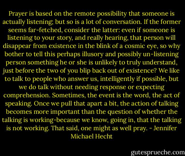 Prayer is based on the remote possibility that someone is actually listening; but so is a lot of conversation. If the former seems far-fetched, consider the latter: even if someone is listening to your story, and really hearing, that person will disappear from existence in the blink of a cosmic eye, so why bother to tell this perhaps illusory and possibly un-listening person something he or she is unlikely to truly understand, just before the two of you blip back out of existence? We like to talk to people who answer us, intelligently if possible, but we do talk without needing response or expecting comprehension. Sometimes, the event is the word, the act of speaking. Once we pull that apart a bit, the action of talking becomes more important than the question of whether the talking is working-because we know, going in, that the talking is not working. That said, one might as well pray. - Jennifer Michael Hecht