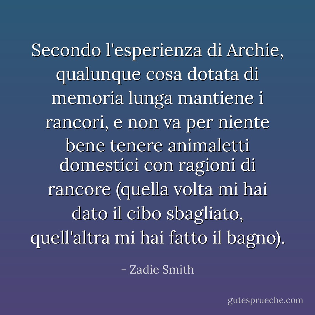 Secondo l'esperienza di Archie, qualunque cosa dotata di memoria lunga mantiene i rancori, e non va per niente bene tenere animaletti domestici con ragioni di rancore (quella volta mi hai dato il cibo sbagliato, quell'altra mi hai fatto il bagno). - Zadie Smith