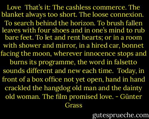Love<br /><br />That’s it:<br />The cashless commerce.<br />The blanket always too short.<br />The loose connexion.<br /><br />To search behind the horizon.<br />To brush fallen leaves with four shoes<br />and in one’s mind to rub bare feet.<br />To let and rent hearts;<br />or in a room with shower and mirror,<br />in a hired car, bonnet facing the moon,<br />wherever innocence stops<br />and burns its programme,<br />the word in falsetto sounds<br />different and new each time.<br /><br />Today, in front of a box office not yet open,<br />hand in hand crackled<br />the hangdog old man and the dainty old woman.<br />The film promised love. - Günter Grass