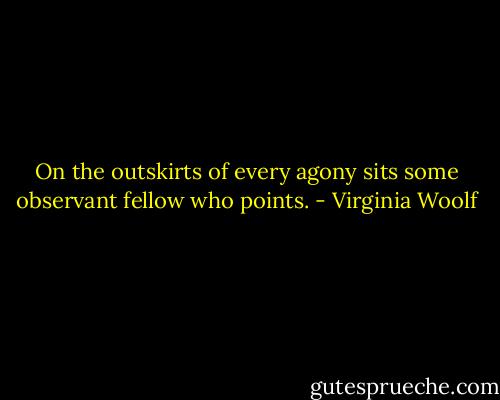On the outskirts of every agony sits some observant fellow who points. - Virginia Woolf