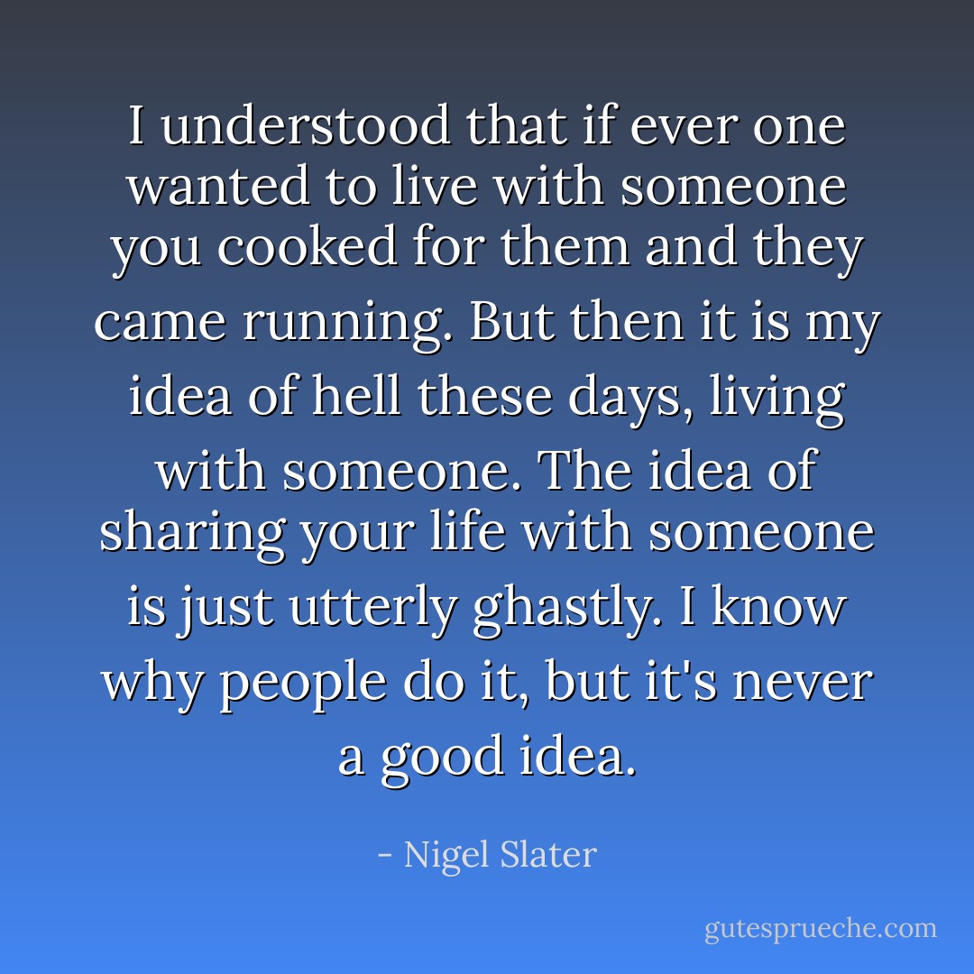 I understood that if ever one wanted to live with someone you cooked for them and they came running. But then it is my idea of hell these days, living with someone. The idea of sharing your life with someone is just utterly ghastly. I know why people do it, but it's never a good idea. - Nigel Slater