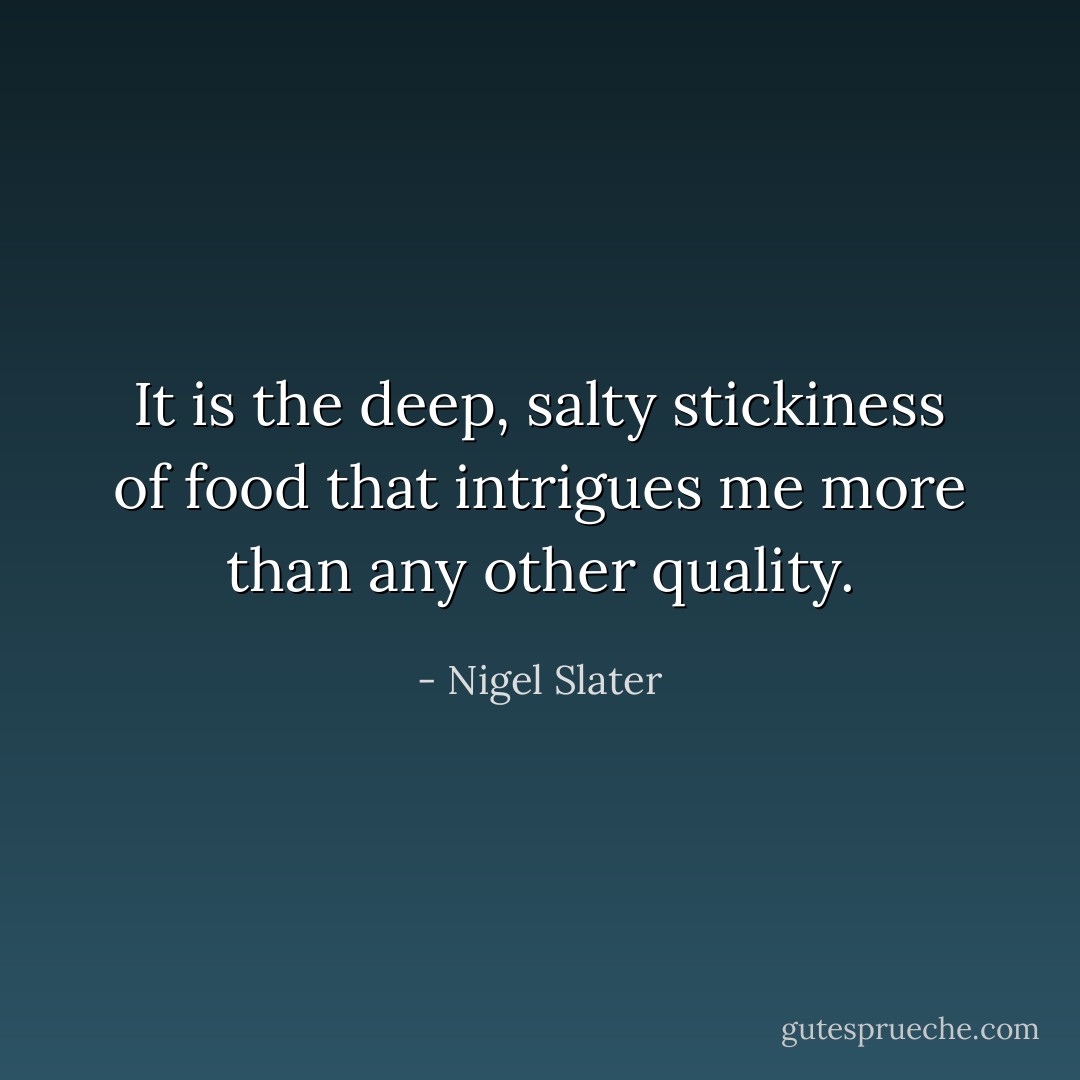 It is the deep, salty stickiness of food that intrigues me more than any other quality. - Nigel Slater