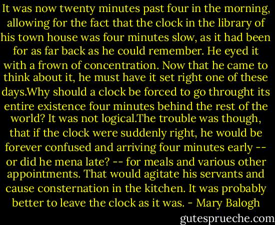 It was now twenty minutes past four in the morning, allowing for the fact that the clock in the library of his town house was four minutes slow, as it had been for as far back as he could remember.<br />He eyed it with a frown of concentration. Now that he came to think about it, he must have it set right one of these days.Why should a clock be forced to go throught its entire existence four minutes behind the rest of the world? It was not logical.The trouble was though, that if the clock were suddenly right, he would be forever confused and arriving four minutes early -- or did he mena late? -- for meals and various other appointments. That would agitate his servants and cause consternation in the kitchen.<br />It was probably better to leave the clock as it was. - Mary Balogh