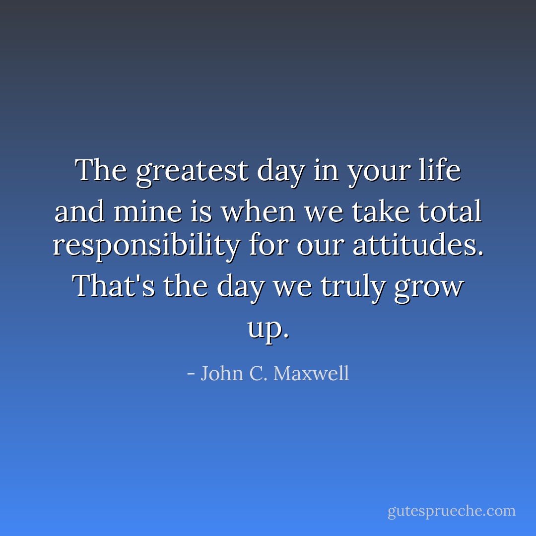 The greatest day in your life and mine is when we take total responsibility for our attitudes. That's the day we truly grow up. - John C. Maxwell