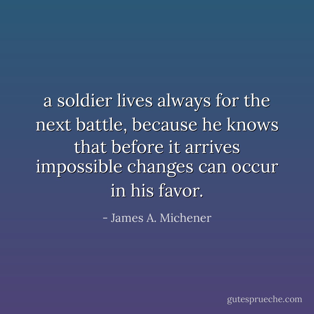 a soldier lives always for the next battle, because he knows that before it arrives impossible changes can occur in his favor. - James A. Michener