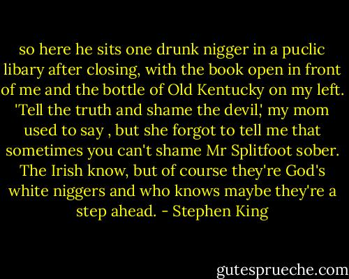 so here he sits one drunk nigger in a puclic libary after closing, with the book open in front of me and the bottle of Old Kentucky on my left. 'Tell the truth and shame the devil,' my mom used to say , but she forgot to tell me that sometimes you can't shame Mr Splitfoot sober. The Irish know, but of course they're God's white niggers and who knows maybe they're a step ahead. - Stephen King