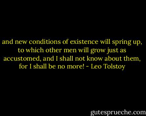 and new conditions of existence will spring up, to which other men will grow just as accustomed, and I shall not know about them, for I shall be no more! - Leo Tolstoy