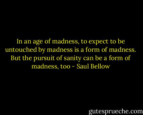 In an age of madness, to expect to be untouched by madness is a form of madness. But the pursuit of sanity can be a form of madness, too - Saul Bellow