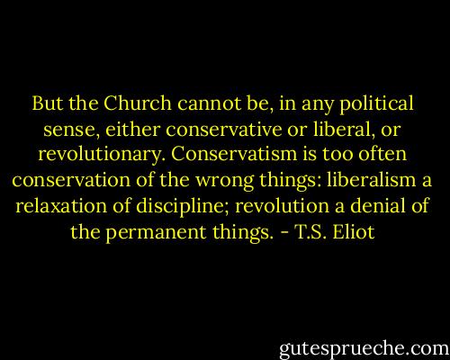 But the Church cannot be, in any political sense, either conservative or liberal, or revolutionary. Conservatism is too often conservation of the wrong things: liberalism a relaxation of discipline; revolution a denial of the permanent things. - T.S. Eliot