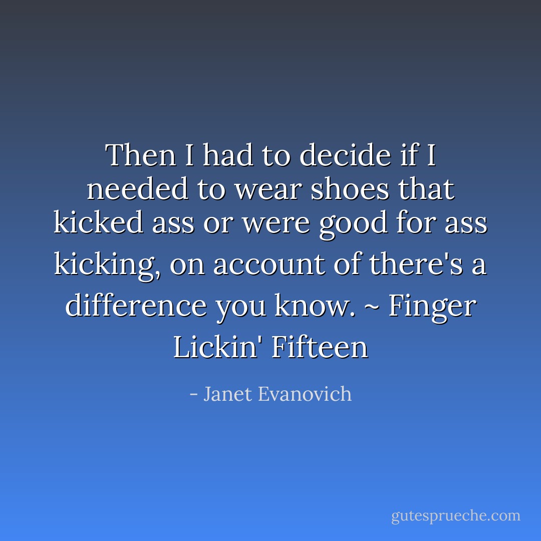 Then I had to decide if I needed to wear shoes that kicked ass or were good for ass kicking, on account of there's a difference you know. ~ Finger Lickin' Fifteen - Janet Evanovich