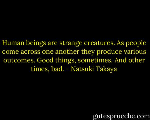 Human beings are strange creatures. As people come across one another they produce various outcomes. Good things, sometimes. And other times, bad. - Natsuki Takaya