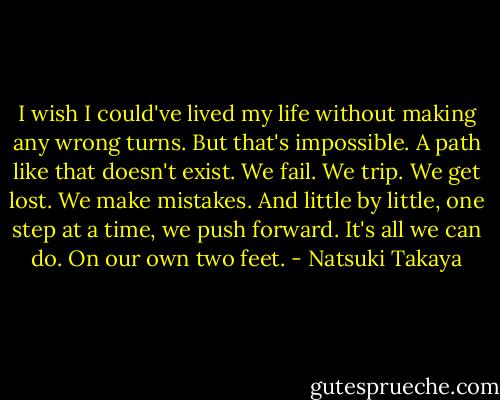 I wish I could've lived my life without making any wrong turns. But that's impossible. A path like that doesn't exist. We fail. We trip. We get lost. We make mistakes. And little by little, one step at a time, we push forward. It's all we can do. On our own two feet. - Natsuki Takaya