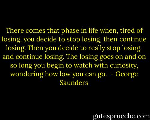There comes that phase in life when, tired of losing, you decide to stop losing, then continue losing. Then you decide to really stop losing, and continue losing. The losing goes on and on so long you begin to watch with curiosity, wondering how low you can go.  - George Saunders